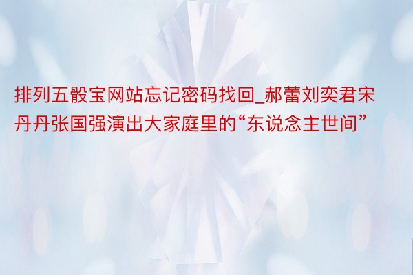 排列五骰宝网站忘记密码找回_郝蕾刘奕君宋丹丹张国强演出大家庭里的“东说念主世间”