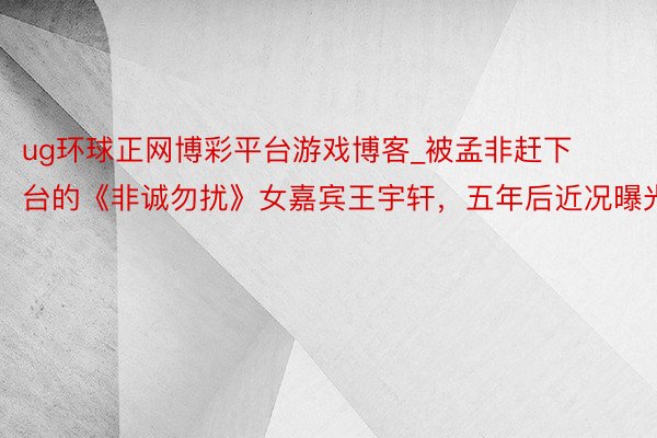 ug环球正网博彩平台游戏博客_被孟非赶下台的《非诚勿扰》女嘉宾王宇轩，五年后近况曝光