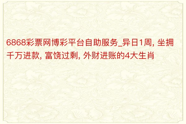 6868彩票网博彩平台自助服务_异日1周， 坐拥千万进款， 富饶过剩， 外财进账的4大生肖