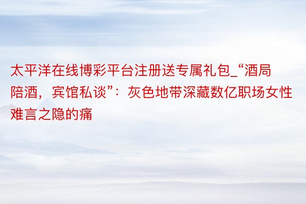 太平洋在线博彩平台注册送专属礼包_“酒局陪酒，宾馆私谈”：灰色地带深藏数亿职场女性难言之隐的痛