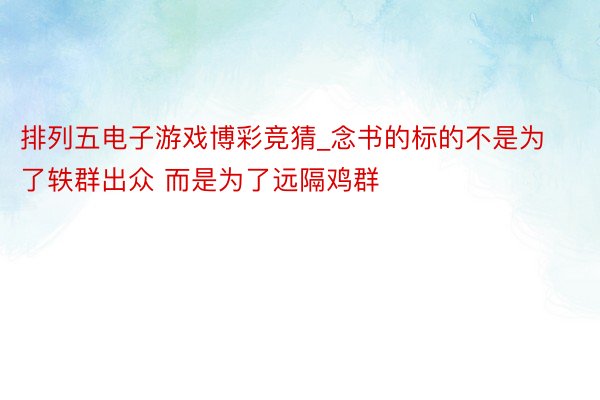 排列五电子游戏博彩竞猜_念书的标的不是为了轶群出众 而是为了远隔鸡群