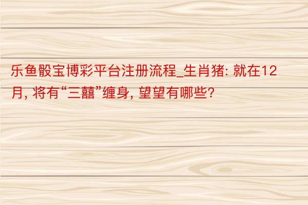 乐鱼骰宝博彩平台注册流程_生肖猪: 就在12月， 将有“三囍”缠身， 望望有哪些?