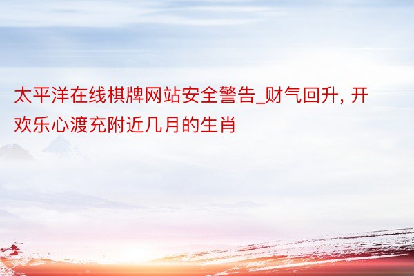 太平洋在线棋牌网站安全警告_财气回升， 开欢乐心渡充附近几月的生肖