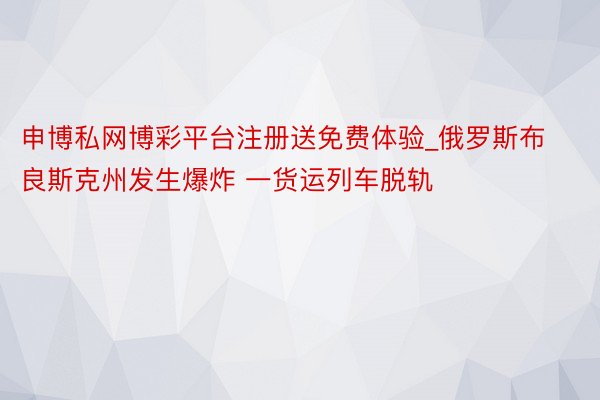 申博私网博彩平台注册送免费体验_俄罗斯布良斯克州发生爆炸 一货运列车脱轨