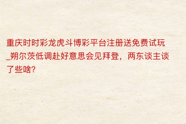 重庆时时彩龙虎斗博彩平台注册送免费试玩_朔尔茨低调赴好意思会见拜登，两东谈主谈了些啥？