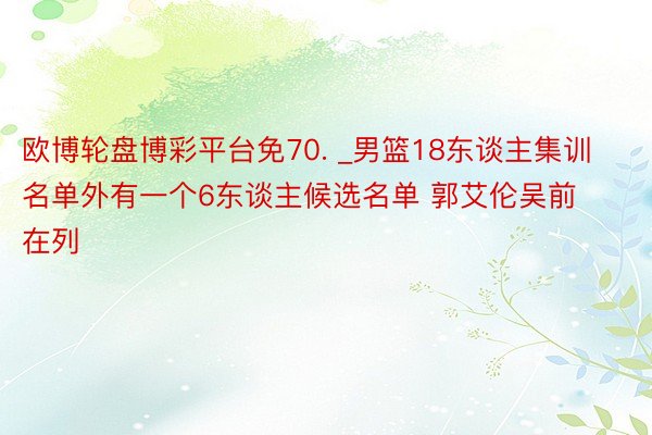 欧博轮盘博彩平台免70. _男篮18东谈主集训名单外有一个6