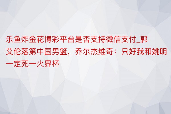 乐鱼炸金花博彩平台是否支持微信支付_郭艾伦落第中国男篮，乔尔