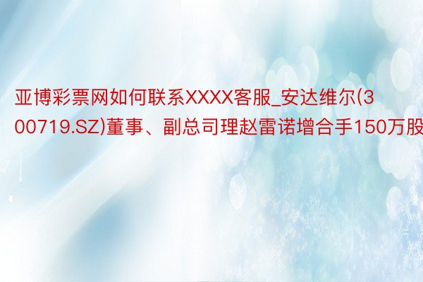 亚博彩票网如何联系XXXX客服_安达维尔(300719.SZ